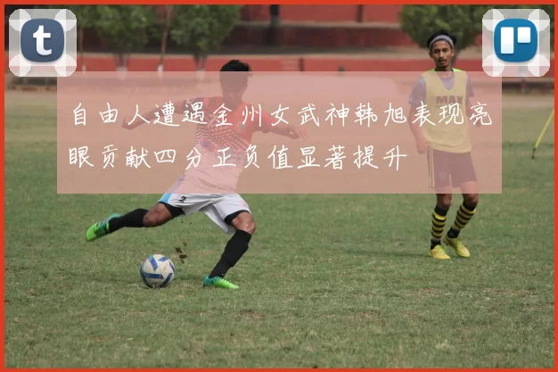 自由人遭遇金州女武神韩旭表现亮眼贡献四分正负值显著提升
