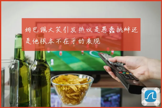 姆巴佩大笑引发热议是愚蠢挑衅还是他根本不在乎的表现