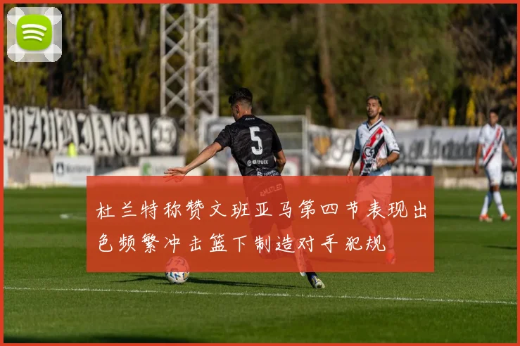杜兰特称赞文班亚马第四节表现出色频繁冲击篮下制造对手犯规
