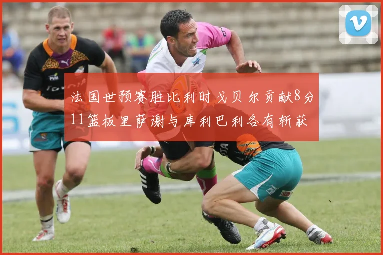 法国世预赛胜比利时戈贝尔贡献8分11篮板里萨谢与库利巴利各有斩获