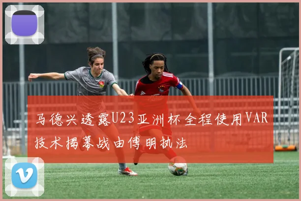 马德兴透露U23亚洲杯全程使用VAR技术揭幕战由傅明执法