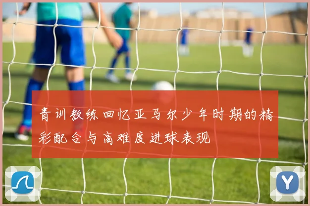 青训教练回忆亚马尔少年时期的精彩配合与高难度进球表现
