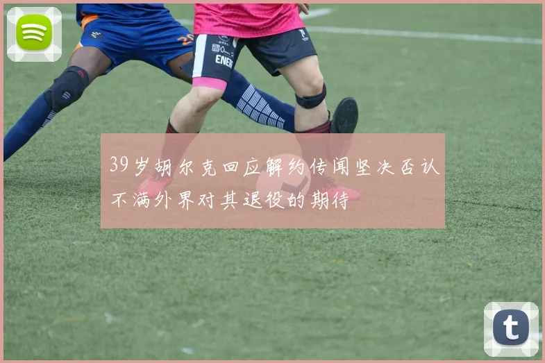 39岁胡尔克回应解约传闻坚决否认不满外界对其退役的期待