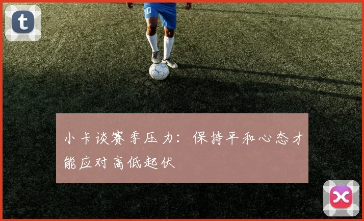 小卡谈赛季压力：保持平和心态才能应对高低起伏