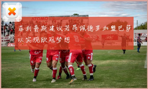 菲利普斯建议若昂佩德罗加盟巴萨以实现欧冠梦想