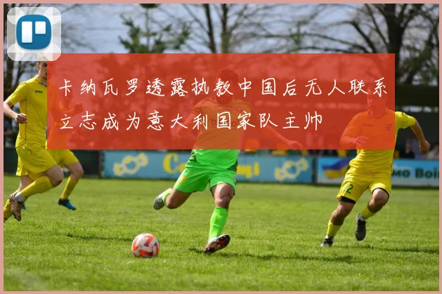 卡纳瓦罗透露执教中国后无人联系立志成为意大利国家队主帅
