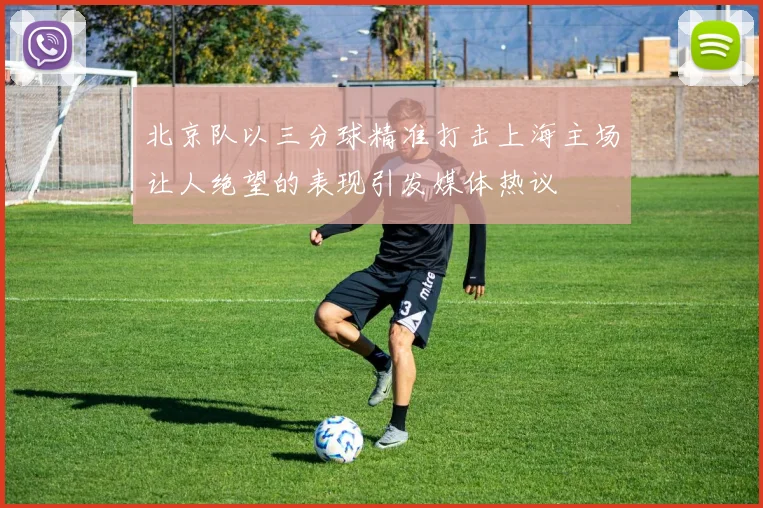 北京队以三分球精准打击上海主场让人绝望的表现引发媒体热议