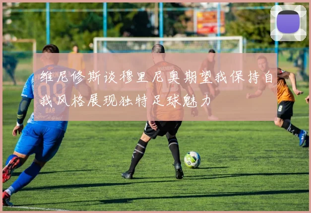 维尼修斯谈穆里尼奥期望我保持自我风格展现独特足球魅力