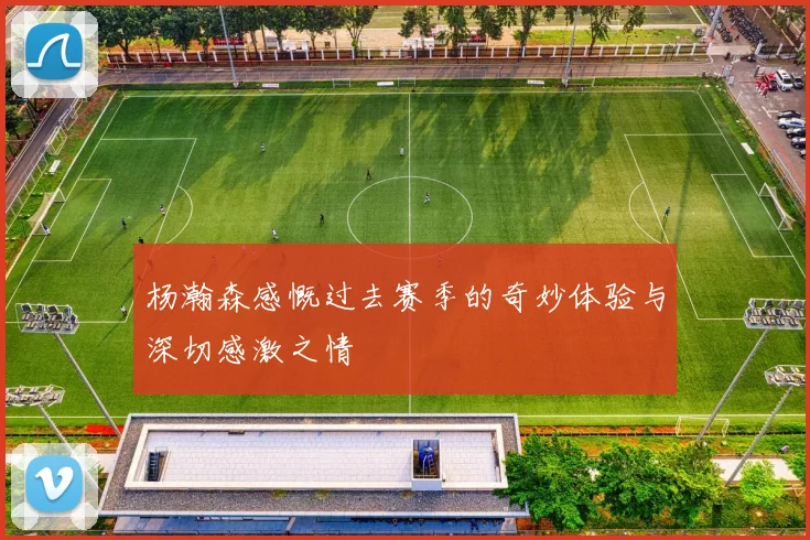 杨瀚森感慨过去赛季的奇妙体验与深切感激之情