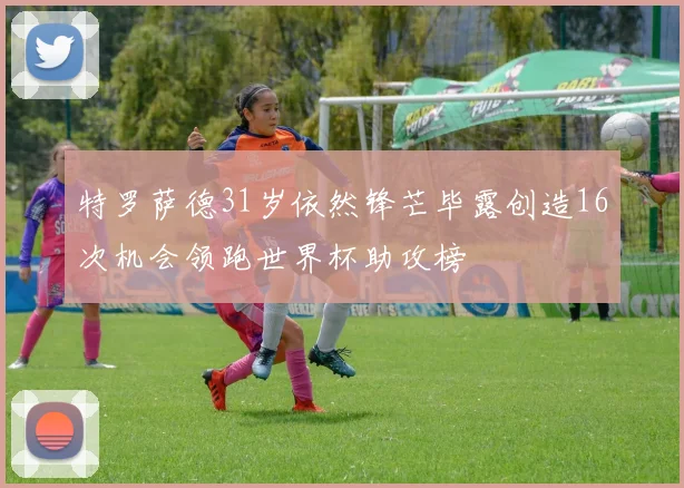 特罗萨德31岁依然锋芒毕露创造16次机会领跑世界杯助攻榜