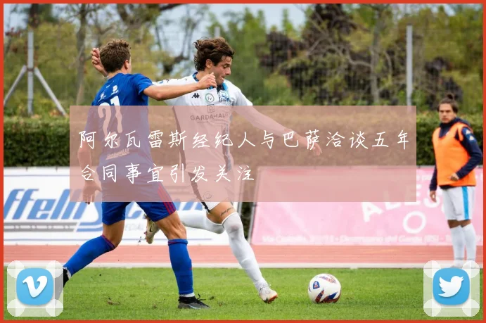 阿尔瓦雷斯经纪人与巴萨洽谈五年合同事宜引发关注