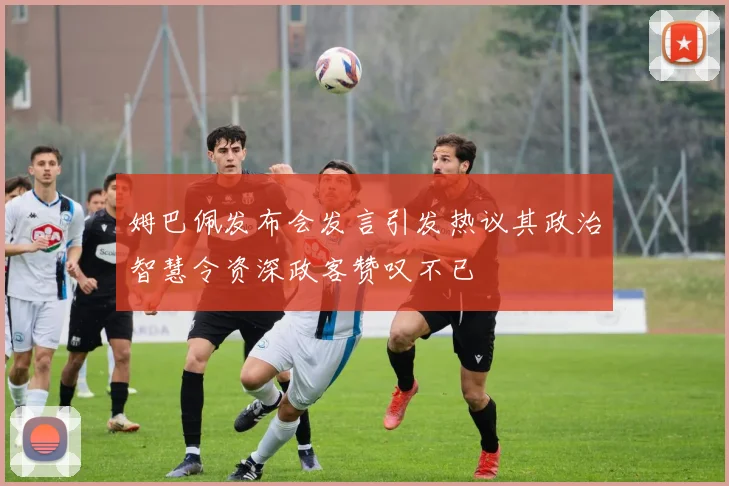 姆巴佩发布会发言引发热议其政治智慧令资深政客赞叹不已